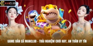 Game Bắn Cá Manclub – Trải Nghiệm Chơi Hay, An Toàn Uy Tín