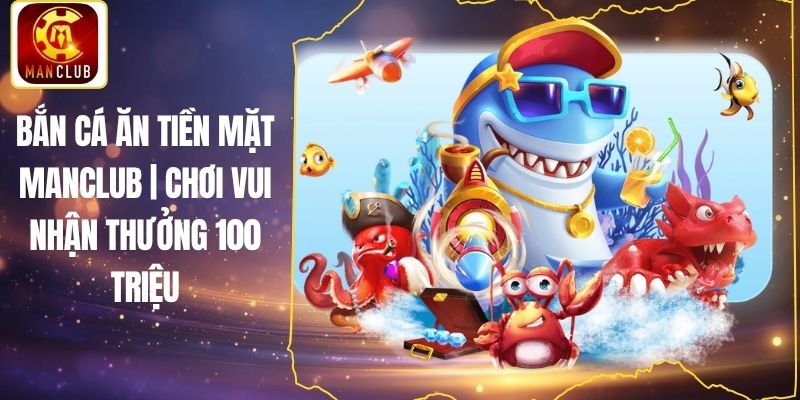Bắn Cá Ăn Tiền Mặt Manclub | Chơi Vui Nhận Thưởng 100 Triệu